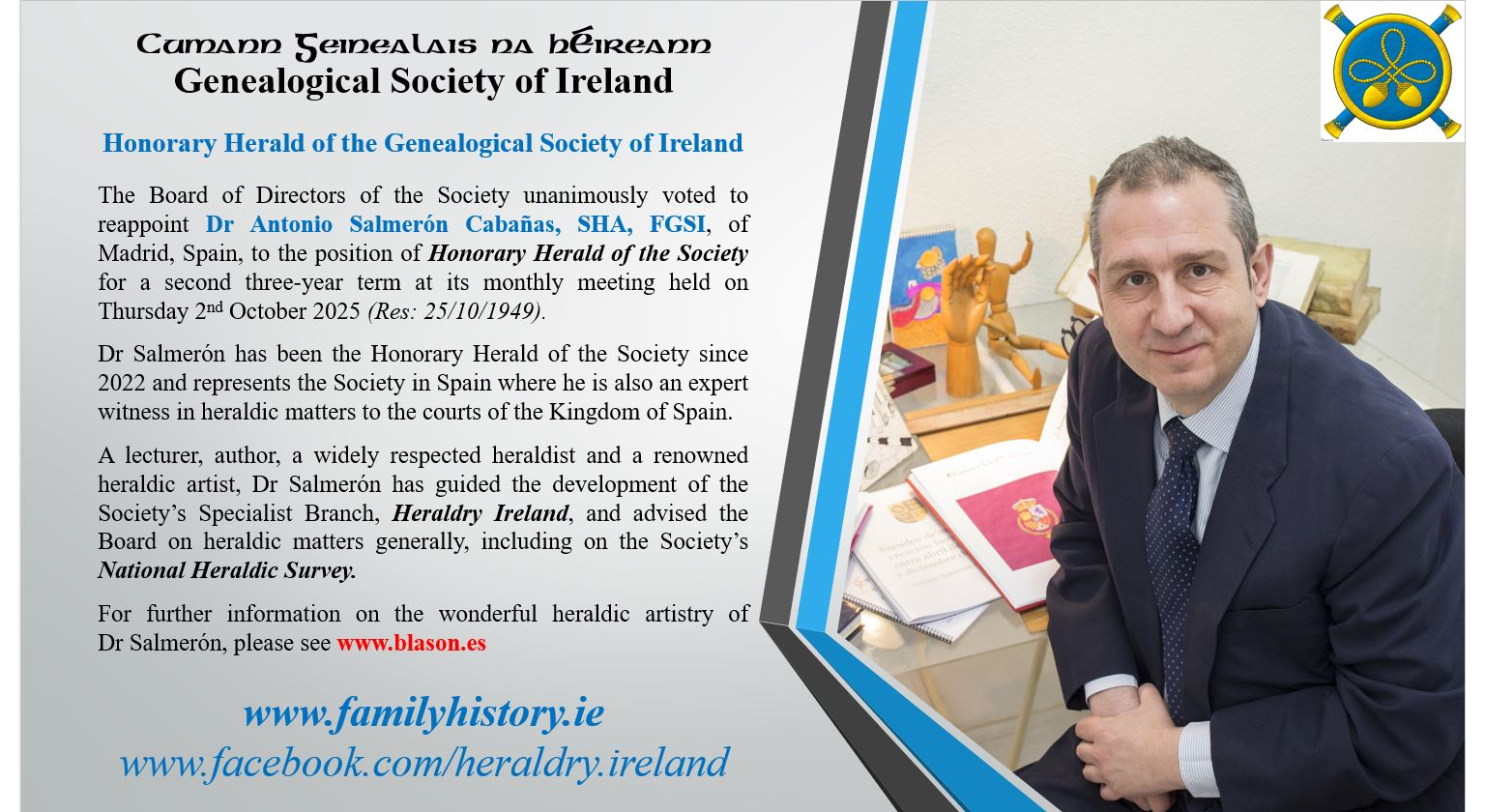 The Board of Directors of the Society unanimously voted to reappoint Dr Antonio Salmerón Cabañas, SHA, FGSI, of Madrid, Spain, to the position of Honorary Herald of the Society for a second three-year term at its monthly meeting held on Thursday 2nd October 2025 (Res: 25/10/1949). Dr Salmerón has been the Honorary Herald of the Society since 2022 and represents the Society in Spain where he is also an expert witness in heraldic matters to the courts of the Kingdom of Spain. A lecturer, author, a widely respected heraldist and a renowned heraldic artist, Dr Salmerón has guided the development of the Society’s Specialist Branch, Heraldry Ireland, and advised the Board on heraldic matters generally, including on the Society’s National Heraldic Survey. For further information on the wonderful heraldic artistry of Dr Salmerón.